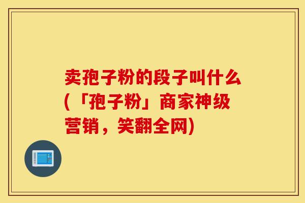 卖孢子粉的段子叫什么(「孢子粉」商家神级营销，笑翻全网)