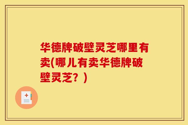 华德牌破壁灵芝哪里有卖(哪儿有卖华德牌破壁灵芝？)