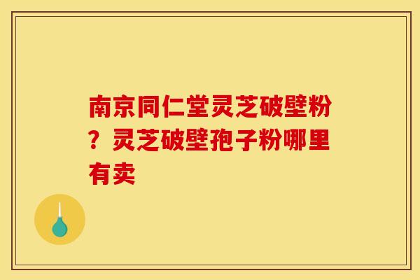 南京同仁堂灵芝破壁粉？灵芝破壁孢子粉哪里有卖