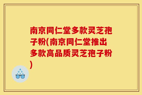 南京同仁堂多款灵芝孢子粉(南京同仁堂推出多款高品质灵芝孢子粉)
