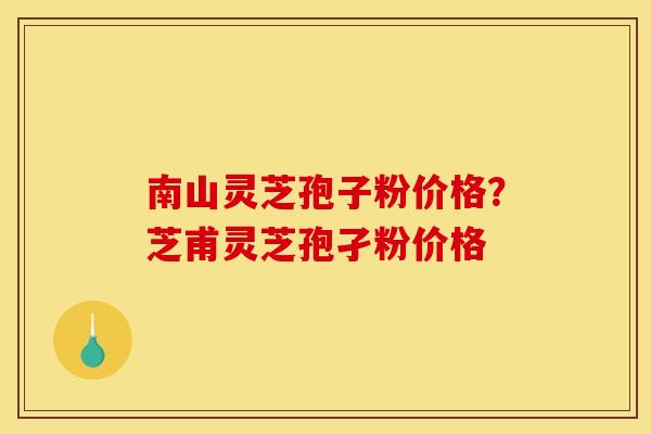 南山灵芝孢子粉价格？芝甫灵芝孢孑粉价格