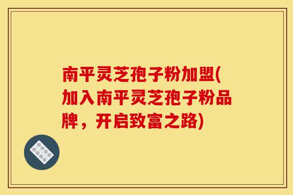 南平灵芝孢子粉加盟(加入南平灵芝孢子粉品牌，开启致富之路)