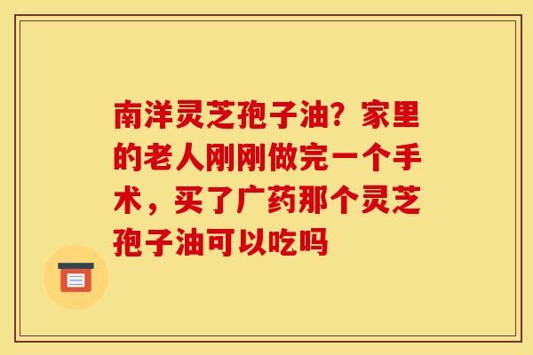 南洋灵芝孢子油？家里的老人刚刚做完一个手术，买了广药那个灵芝孢子油可以吃吗