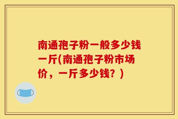 南通孢子粉一般多少钱一斤(南通孢子粉市场价，一斤多少钱？)