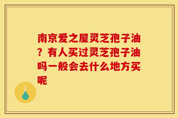南京爱之屋灵芝孢子油？有人买过灵芝孢子油吗一般会去什么地方买呢