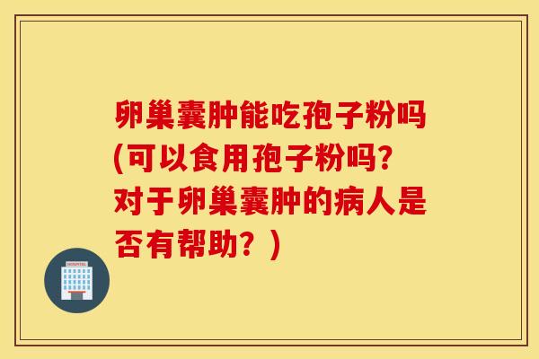 卵巢囊肿能吃孢子粉吗(可以食用孢子粉吗？对于卵巢囊肿的病人是否有帮助？)