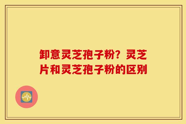 卸意灵芝孢子粉？灵芝片和灵芝孢子粉的区别
