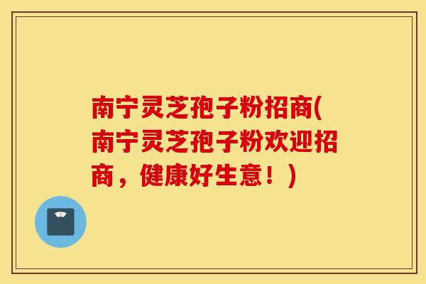 南宁灵芝孢子粉招商(南宁灵芝孢子粉欢迎招商，健康好生意！)