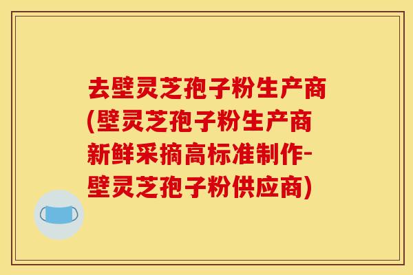 去壁灵芝孢子粉生产商(壁灵芝孢子粉生产商新鲜采摘高标准制作-壁灵芝孢子粉供应商)