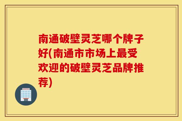 南通破壁灵芝哪个牌子好(南通市市场上受欢迎的破壁灵芝品牌推荐)