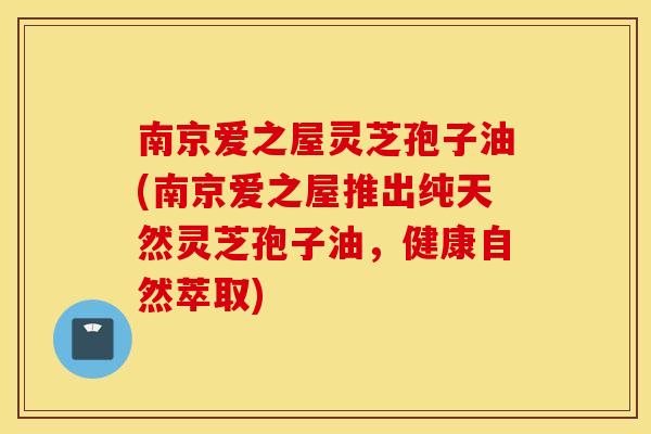 南京爱之屋灵芝孢子油(南京爱之屋推出纯天然灵芝孢子油，健康自然萃取)