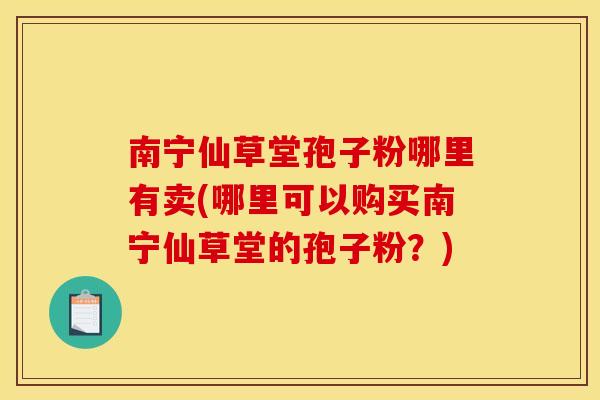 南宁仙草堂孢子粉哪里有卖(哪里可以购买南宁仙草堂的孢子粉？)