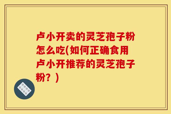 卢小开卖的灵芝孢子粉怎么吃(如何正确食用卢小开推荐的灵芝孢子粉？)
