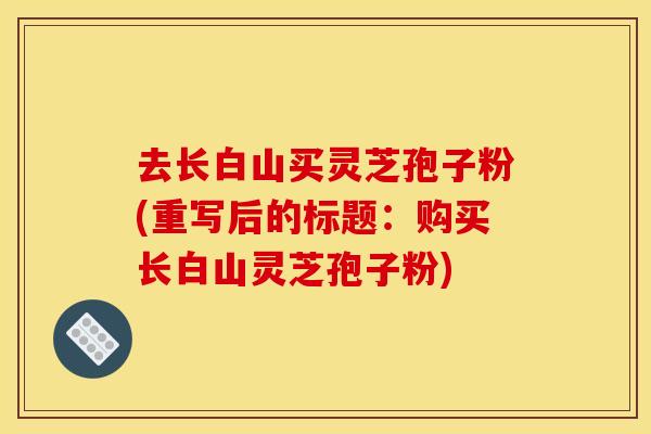 去长白山买灵芝孢子粉(重写后的标题：购买长白山灵芝孢子粉)