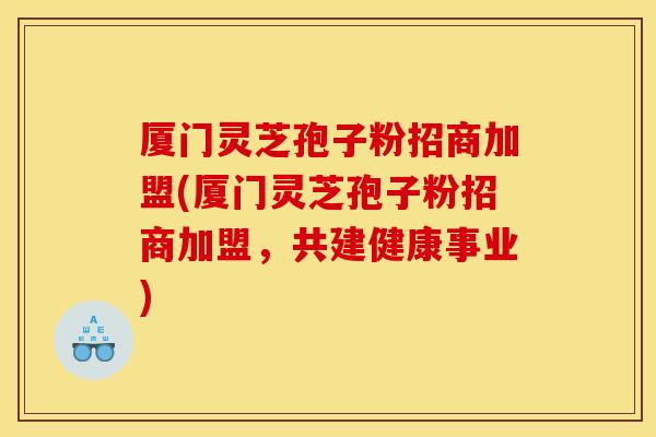 厦门灵芝孢子粉招商加盟(厦门灵芝孢子粉招商加盟，共建健康事业)