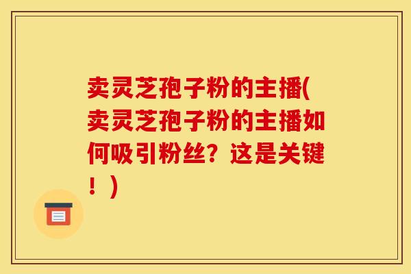 卖灵芝孢子粉的主播(卖灵芝孢子粉的主播如何吸引粉丝？这是关键！)