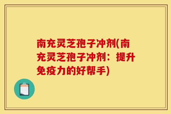 南充灵芝孢子冲剂(南充灵芝孢子冲剂：提升免疫力的好帮手)