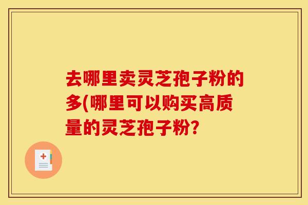 去哪里卖灵芝孢子粉的多(哪里可以购买高质量的灵芝孢子粉？