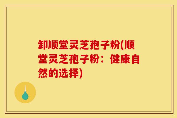 卸顺堂灵芝孢子粉(顺堂灵芝孢子粉：健康自然的选择)