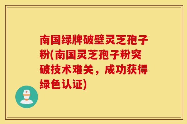 南国绿牌破壁灵芝孢子粉(南国灵芝孢子粉突破技术难关，成功获得绿色认证)