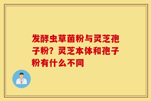 发酵虫草菌粉与灵芝孢子粉？灵芝本体和孢子粉有什么不同