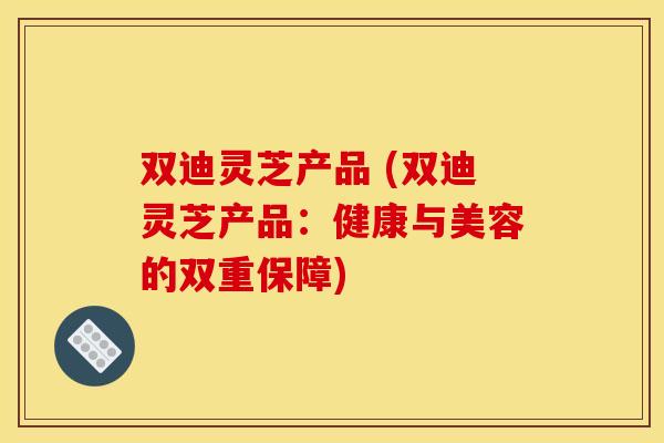 双迪灵芝产品 (双迪灵芝产品：健康与美容的双重保障)
