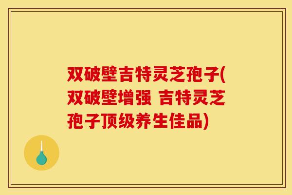 双破壁吉特灵芝孢子(双破壁增强 吉特灵芝孢子顶级养生佳品)