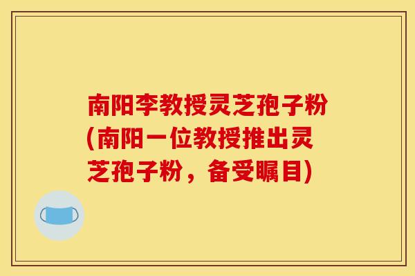 南阳李教授灵芝孢子粉(南阳一位教授推出灵芝孢子粉，备受瞩目)