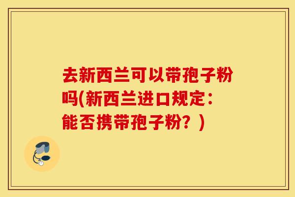 去新西兰可以带孢子粉吗(新西兰进口规定：能否携带孢子粉？)