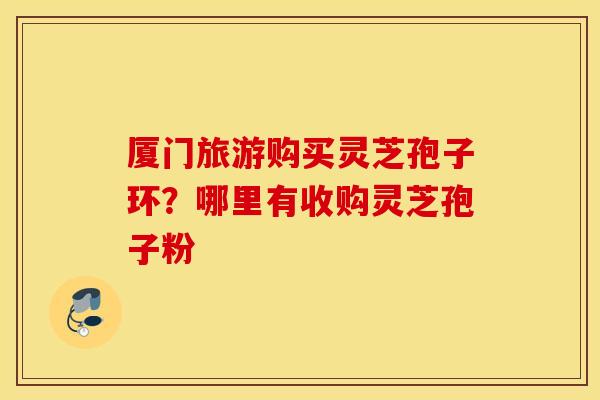 厦门旅游购买灵芝孢子环？哪里有收购灵芝孢子粉