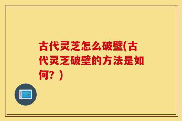 古代灵芝怎么破壁(古代灵芝破壁的方法是如何？)