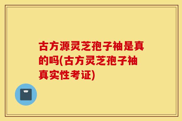 古方源灵芝孢子袖是真的吗(古方灵芝孢子袖真实性考证)