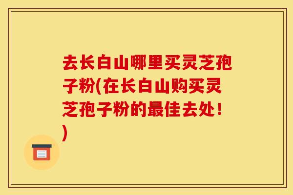 去长白山哪里买灵芝孢子粉(在长白山购买灵芝孢子粉的佳去处！)