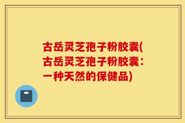 古岳灵芝孢子粉胶囊(古岳灵芝孢子粉胶囊：一种天然的保健品)