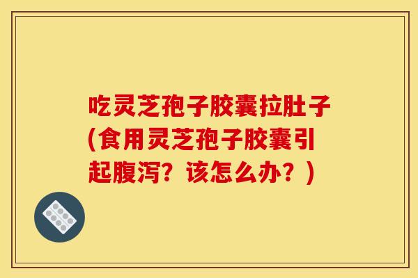 吃灵芝孢子胶囊拉肚子(食用灵芝孢子胶囊引起腹泻？该怎么办？)