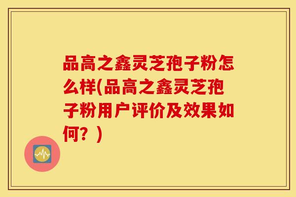 品高之鑫灵芝孢子粉怎么样(品高之鑫灵芝孢子粉用户评价及效果如何？)