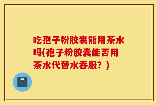 吃孢子粉胶囊能用茶水吗(孢子粉胶囊能否用茶水代替水吞服？)