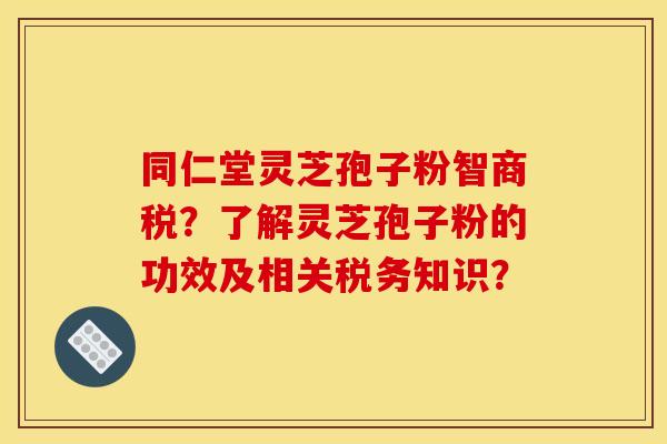 同仁堂灵芝孢子粉智商税？了解灵芝孢子粉的功效及相关税务知识？
