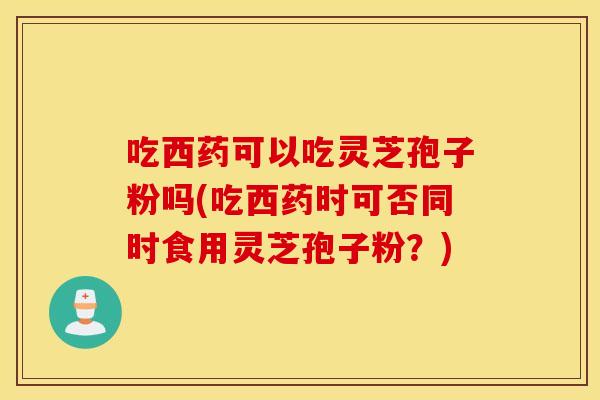 吃西药可以吃灵芝孢子粉吗(吃西药时可否同时食用灵芝孢子粉？)