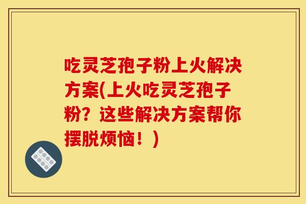 吃灵芝孢子粉上火解决方案(上火吃灵芝孢子粉？这些解决方案帮你摆脱烦恼！)