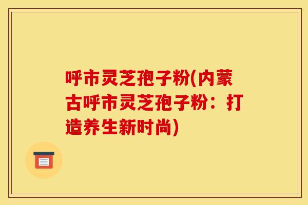 呼市灵芝孢子粉(内蒙古呼市灵芝孢子粉：打造养生新时尚)