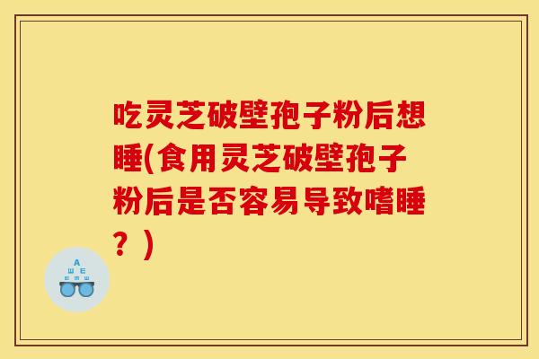 吃灵芝破壁孢子粉后想睡(食用灵芝破壁孢子粉后是否容易导致嗜睡？)