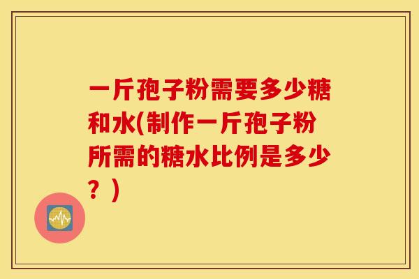 一斤孢子粉需要多少糖和水(制作一斤孢子粉所需的糖水比例是多少？)