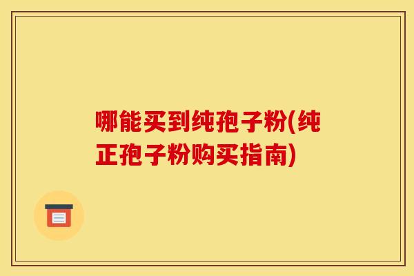 哪能买到纯孢子粉(纯正孢子粉购买指南)