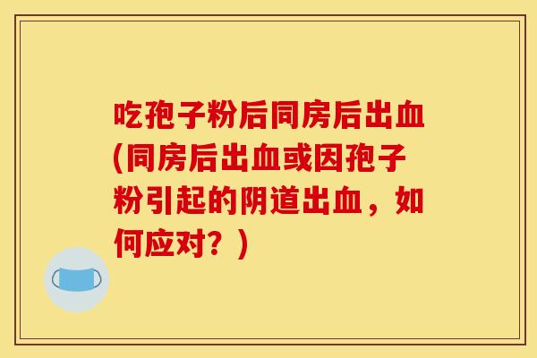 吃孢子粉后同房后出血(同房后出血或因孢子粉引起的阴道出血，如何应对？)