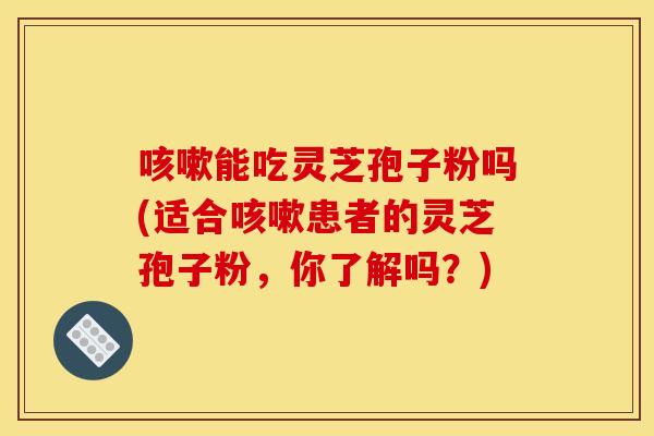 咳嗽能吃灵芝孢子粉吗(适合咳嗽患者的灵芝孢子粉，你了解吗？)