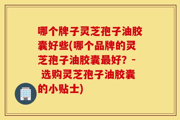 哪个牌子灵芝孢子油胶囊好些(哪个品牌的灵芝孢子油胶囊最好？- 选购灵芝孢子油胶囊的小贴士)