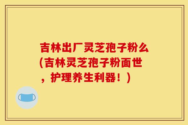 吉林出厂灵芝孢子粉么(吉林灵芝孢子粉面世，护理养生利器！)