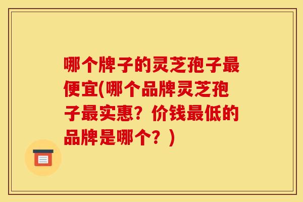 哪个牌子的灵芝孢子便宜(哪个品牌灵芝孢子实惠？价钱低的品牌是哪个？)