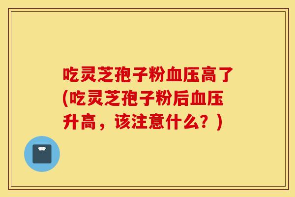 吃灵芝孢子粉血压高了(吃灵芝孢子粉后血压升高，该注意什么？)